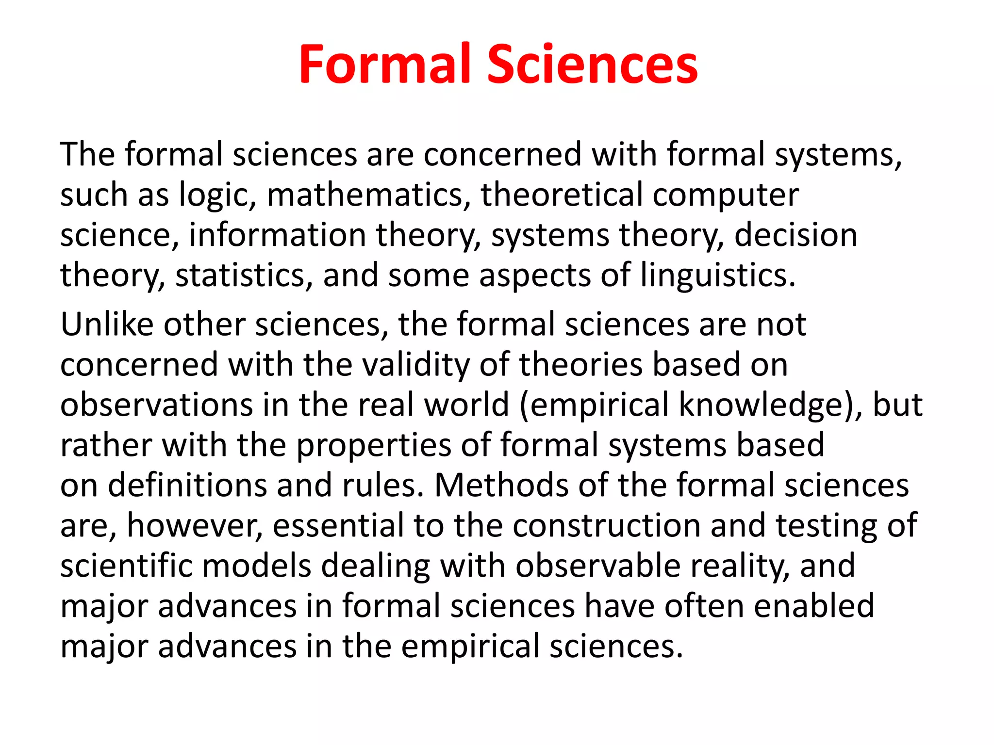 Formal Sciences
The formal sciences are concerned with formal systems,
such as logic, mathematics, theoretical computer
science, information theory, systems theory, decision
theory, statistics, and some aspects of linguistics.
Unlike other sciences, the formal sciences are not
concerned with the validity of theories based on
observations in the real world (empirical knowledge), but
rather with the properties of formal systems based
on definitions and rules. Methods of the formal sciences
are, however, essential to the construction and testing of
scientific models dealing with observable reality, and
major advances in formal sciences have often enabled
major advances in the empirical sciences.
 