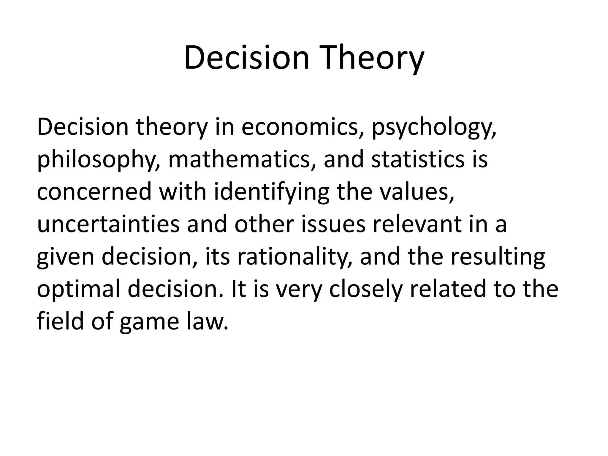 Decision Theory
Decision theory in economics, psychology,
philosophy, mathematics, and statistics is
concerned with identifying the values,
uncertainties and other issues relevant in a
given decision, its rationality, and the resulting
optimal decision. It is very closely related to the
field of game law.
 