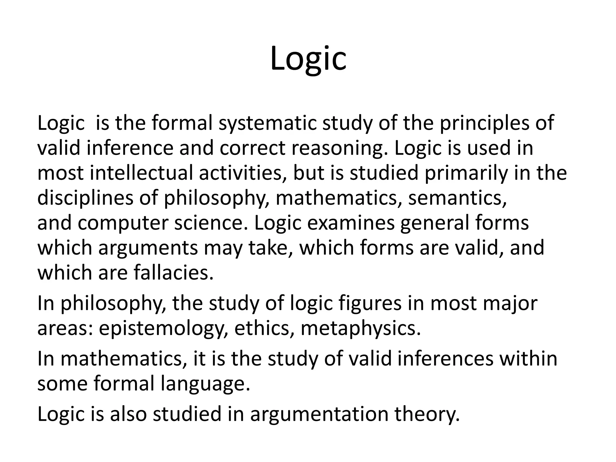 Logic
Logic is the formal systematic study of the principles of
valid inference and correct reasoning. Logic is used in
most intellectual activities, but is studied primarily in the
disciplines of philosophy, mathematics, semantics,
and computer science. Logic examines general forms
which arguments may take, which forms are valid, and
which are fallacies.
In philosophy, the study of logic figures in most major
areas: epistemology, ethics, metaphysics.
In mathematics, it is the study of valid inferences within
some formal language.
Logic is also studied in argumentation theory.
 