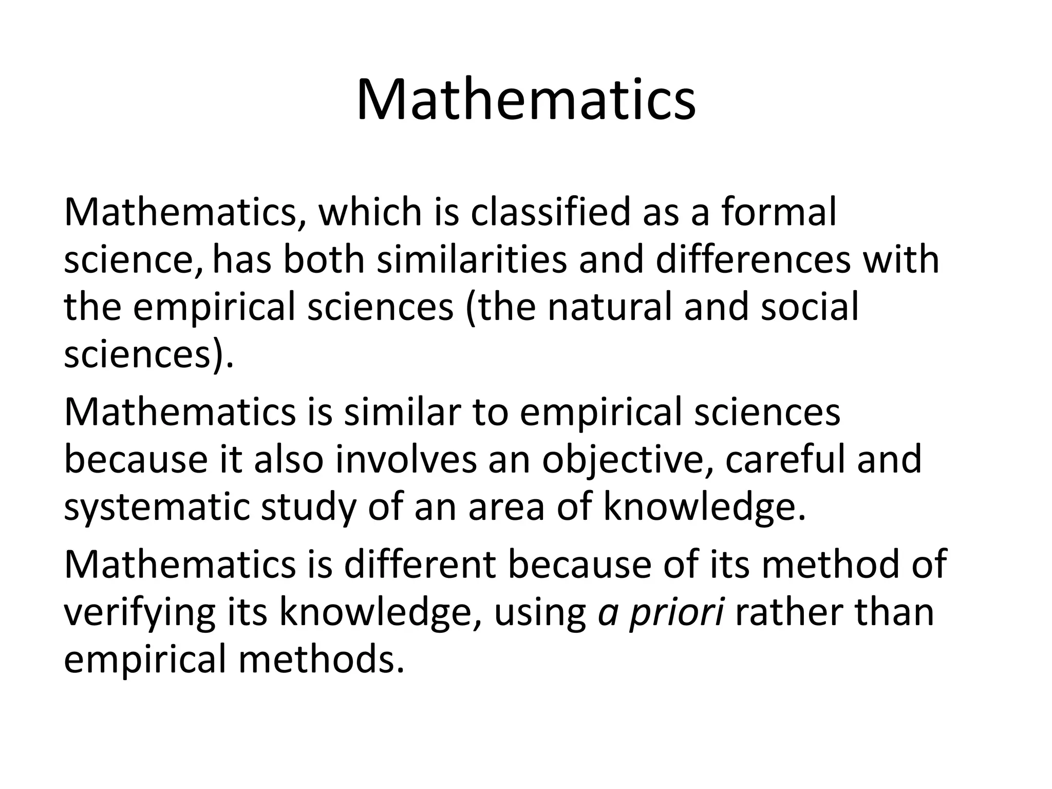 Mathematics
Mathematics, which is classified as a formal
science,has both similarities and differences with
the empirical sciences (the natural and social
sciences).
Mathematics is similar to empirical sciences
because it also involves an objective, careful and
systematic study of an area of knowledge.
Mathematics is different because of its method of
verifying its knowledge, using a priori rather than
empirical methods.
 