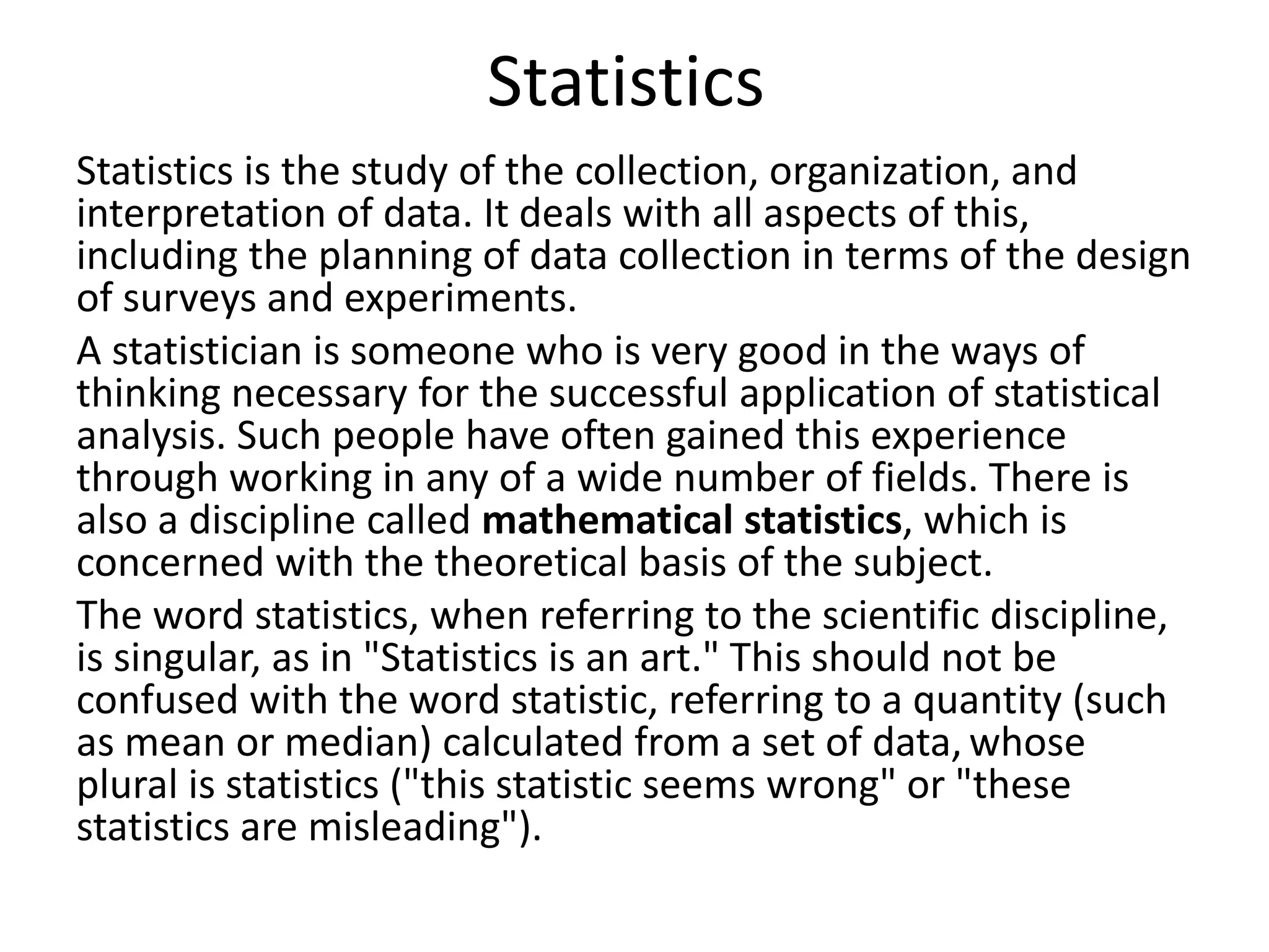 Statistics
Statistics is the study of the collection, organization, and
interpretation of data. It deals with all aspects of this,
including the planning of data collection in terms of the design
of surveys and experiments.
A statistician is someone who is very good in the ways of
thinking necessary for the successful application of statistical
analysis. Such people have often gained this experience
through working in any of a wide number of fields. There is
also a discipline called mathematical statistics, which is
concerned with the theoretical basis of the subject.
The word statistics, when referring to the scientific discipline,
is singular, as in "Statistics is an art." This should not be
confused with the word statistic, referring to a quantity (such
as mean or median) calculated from a set of data, whose
plural is statistics ("this statistic seems wrong" or "these
statistics are misleading").
 