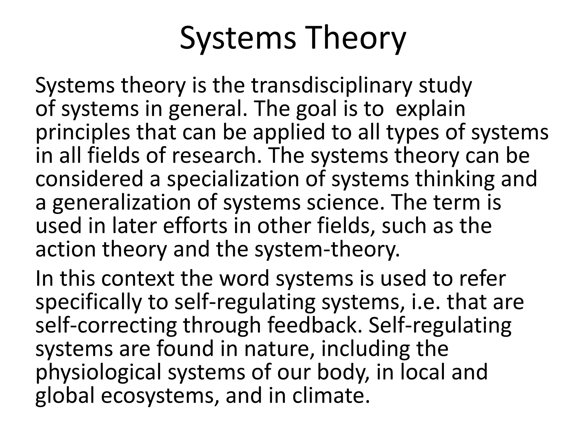 Systems Theory
Systems theory is the transdisciplinary study
of systems in general. The goal is to explain
principles that can be applied to all types of systems
in all fields of research. The systems theory can be
considered a specialization of systems thinking and
a generalization of systems science. The term is
used in later efforts in other fields, such as the
action theory and the system-theory.
In this context the word systems is used to refer
specifically to self-regulating systems, i.e. that are
self-correcting through feedback. Self-regulating
systems are found in nature, including the
physiological systems of our body, in local and
global ecosystems, and in climate.
 