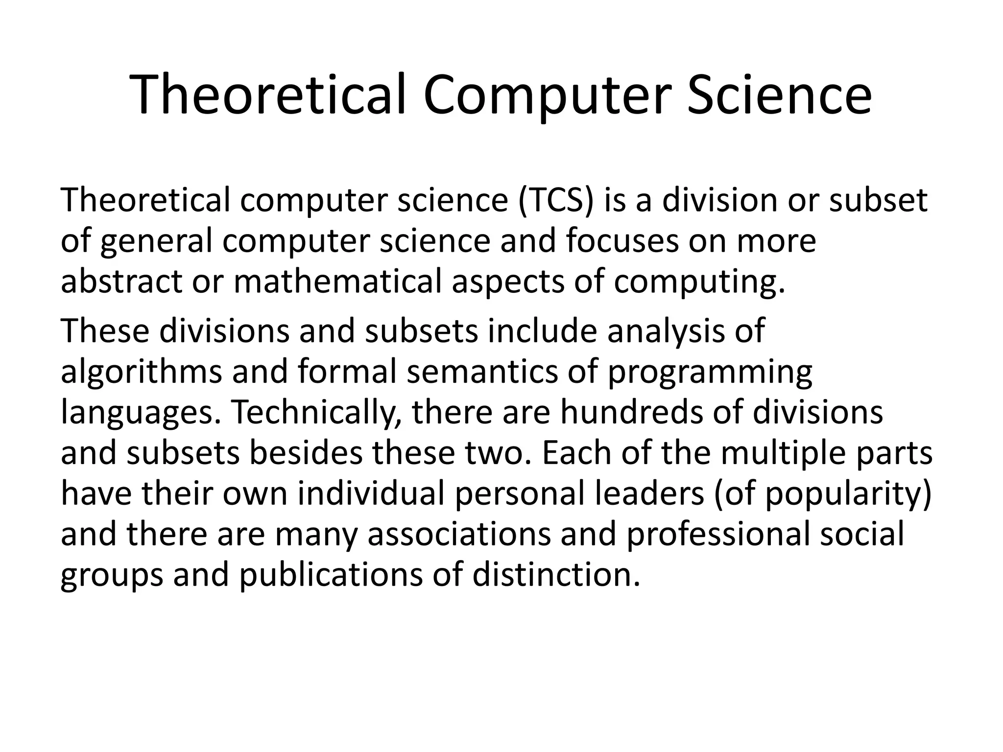 Theoretical Computer Science
Theoretical computer science (TCS) is a division or subset
of general computer science and focuses on more
abstract or mathematical aspects of computing.
These divisions and subsets include analysis of
algorithms and formal semantics of programming
languages. Technically, there are hundreds of divisions
and subsets besides these two. Each of the multiple parts
have their own individual personal leaders (of popularity)
and there are many associations and professional social
groups and publications of distinction.
 