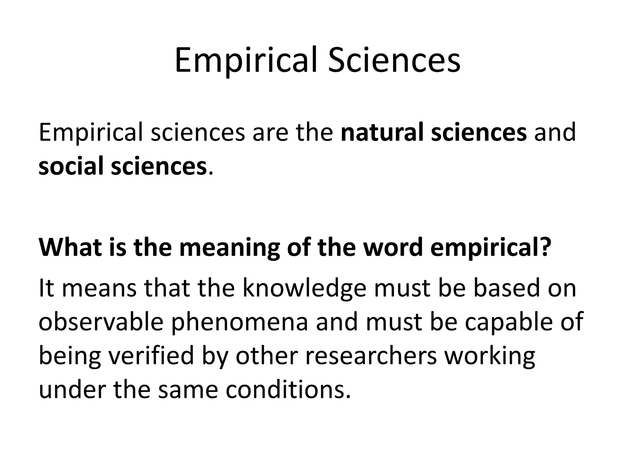 Empirical Sciences
Empirical sciences are the natural sciences and
social sciences.
What is the meaning of the word empirical?
It means that the knowledge must be based on
observable phenomena and must be capable of
being verified by other researchers working
under the same conditions.
 