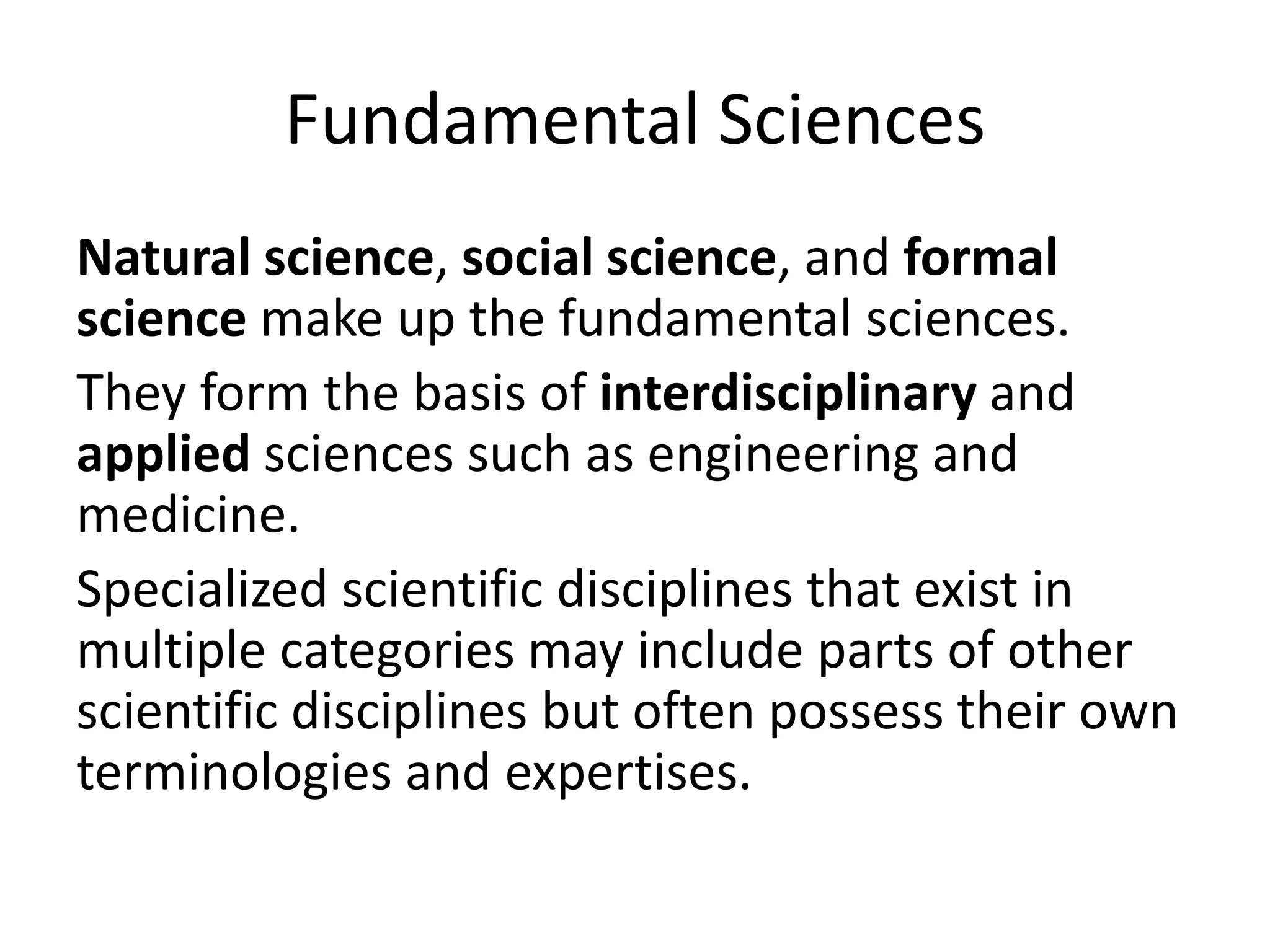 Fundamental Sciences
Natural science, social science, and formal
science make up the fundamental sciences.
They form the basis of interdisciplinary and
applied sciences such as engineering and
medicine.
Specialized scientific disciplines that exist in
multiple categories may include parts of other
scientific disciplines but often possess their own
terminologies and expertises.
 