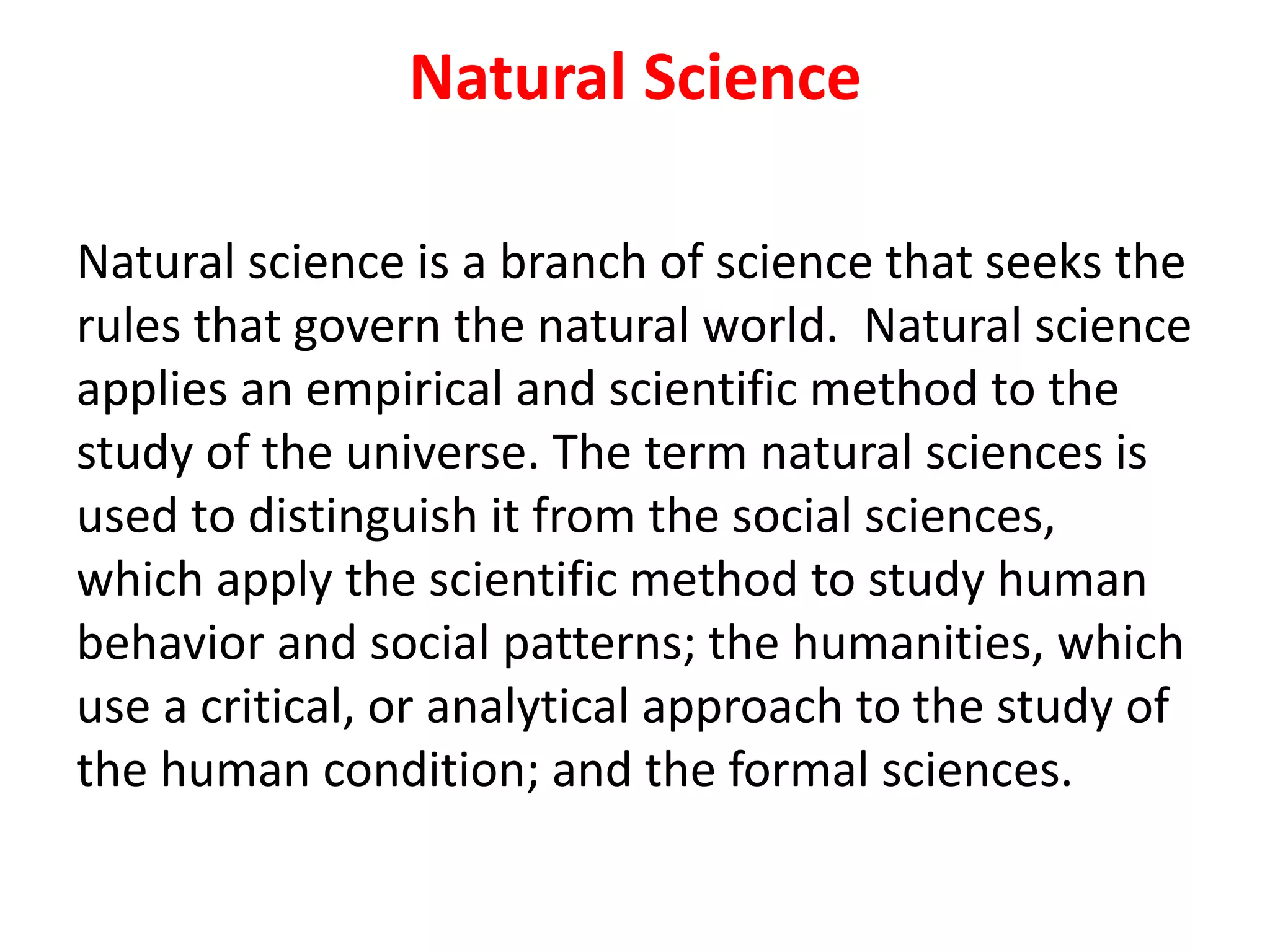 Natural Science
Natural science is a branch of science that seeks the
rules that govern the natural world. Natural science
applies an empirical and scientific method to the
study of the universe. The term natural sciences is
used to distinguish it from the social sciences,
which apply the scientific method to study human
behavior and social patterns; the humanities, which
use a critical, or analytical approach to the study of
the human condition; and the formal sciences.
 
