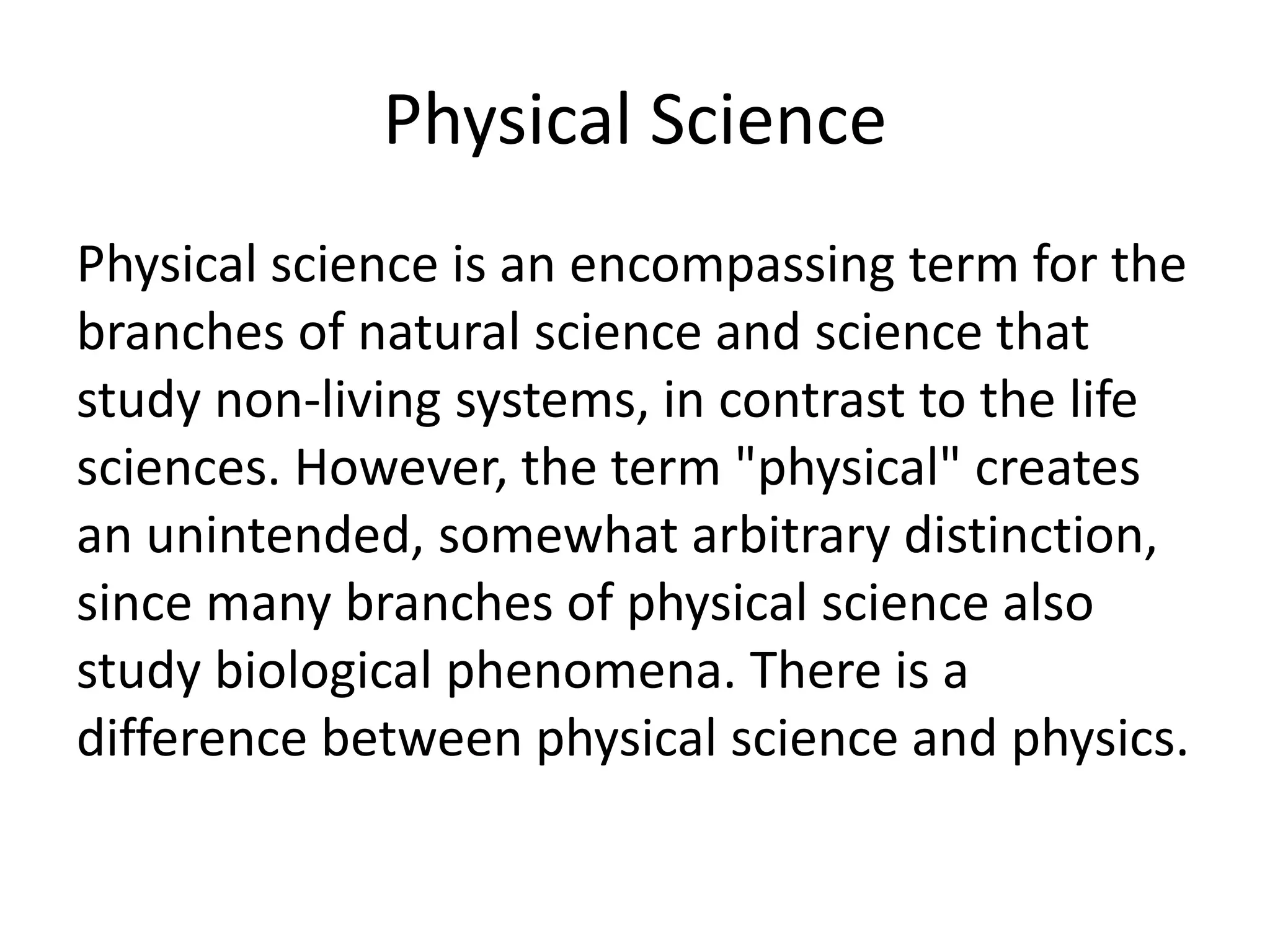 Physical Science
Physical science is an encompassing term for the
branches of natural science and science that
study non-living systems, in contrast to the life
sciences. However, the term "physical" creates
an unintended, somewhat arbitrary distinction,
since many branches of physical science also
study biological phenomena. There is a
difference between physical science and physics.
 