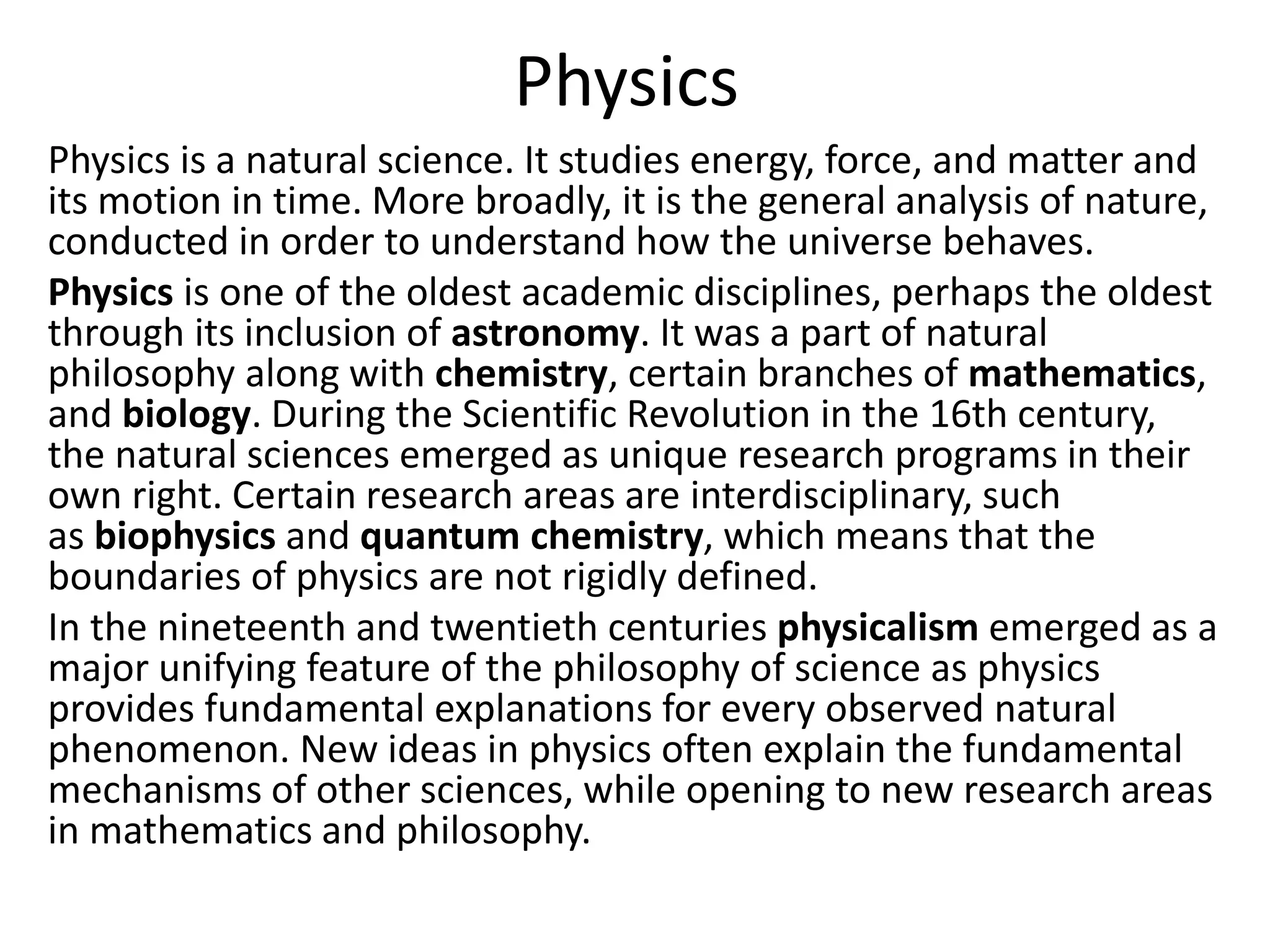 Physics
Physics is a natural science. It studies energy, force, and matter and
its motion in time. More broadly, it is the general analysis of nature,
conducted in order to understand how the universe behaves.
Physics is one of the oldest academic disciplines, perhaps the oldest
through its inclusion of astronomy. It was a part of natural
philosophy along with chemistry, certain branches of mathematics,
and biology. During the Scientific Revolution in the 16th century,
the natural sciences emerged as unique research programs in their
own right. Certain research areas are interdisciplinary, such
as biophysics and quantum chemistry, which means that the
boundaries of physics are not rigidly defined.
In the nineteenth and twentieth centuries physicalism emerged as a
major unifying feature of the philosophy of science as physics
provides fundamental explanations for every observed natural
phenomenon. New ideas in physics often explain the fundamental
mechanisms of other sciences, while opening to new research areas
in mathematics and philosophy.
 