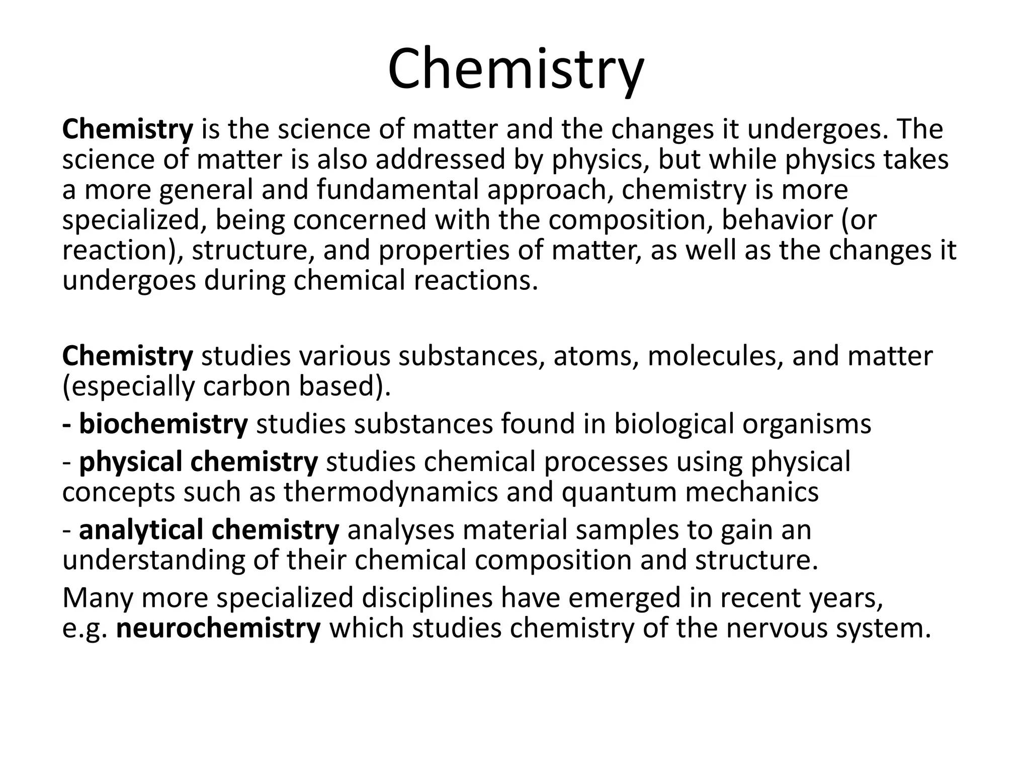 Chemistry
Chemistry is the science of matter and the changes it undergoes. The
science of matter is also addressed by physics, but while physics takes
a more general and fundamental approach, chemistry is more
specialized, being concerned with the composition, behavior (or
reaction), structure, and properties of matter, as well as the changes it
undergoes during chemical reactions.
Chemistry studies various substances, atoms, molecules, and matter
(especially carbon based).
- biochemistry studies substances found in biological organisms
- physical chemistry studies chemical processes using physical
concepts such as thermodynamics and quantum mechanics
- analytical chemistry analyses material samples to gain an
understanding of their chemical composition and structure.
Many more specialized disciplines have emerged in recent years,
e.g. neurochemistry which studies chemistry of the nervous system.
 