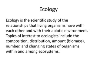 Ecology
Ecology is the scientific study of the
relationships that living organisms have with
each other and with their abiotic environment.
Topics of interest to ecologists include the
composition, distribution, amount (biomass),
number, and changing states of organisms
within and among ecosystems.
 