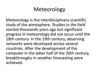 Meteorology
Meteorology is the interdisciplinary scientific
study of the atmosphere. Studies in the field
started thousands years ago but significant
progress in meteorology did not occur until the
18th century. In the 19th century, observing
networks were developed across several
countries. After the development of the
computer in the latter half of the 20th century,
breakthroughs in weather forecasting were
achieved.
 