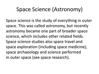 Space Science (Astronomy)
Space science is the study of everything in outer
space. This was called astronomy, but recently
astronomy became one part of broader space
science, which includes other related fields.
Space science studies also space travel and
space exploration (including space medicine),
space archaeology and science performed
in outer space (see space research).
 