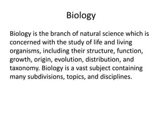 Biology
Biology is the branch of natural science which is
concerned with the study of life and living
organisms, including their structure, function,
growth, origin, evolution, distribution, and
taxonomy. Biology is a vast subject containing
many subdivisions, topics, and disciplines.
 