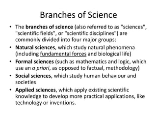 Branches of Science
• The branches of science (also referred to as "sciences",
"scientific fields", or "scientific disciplines") are
commonly divided into four major groups:
• Natural sciences, which study natural phenomena
(including fundamental forces and biological life)
• Formal sciences (such as mathematics and logic, which
use an a priori, as opposed to factual, methodology)
• Social sciences, which study human behaviour and
societies
• Applied sciences, which apply existing scientific
knowledge to develop more practical applications, like
technology or inventions.
 