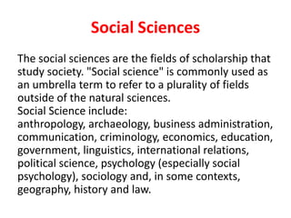 Social Sciences
The social sciences are the fields of scholarship that
study society. "Social science" is commonly used as
an umbrella term to refer to a plurality of fields
outside of the natural sciences.
Social Science include:
anthropology, archaeology, business administration,
communication, criminology, economics, education,
government, linguistics, international relations,
political science, psychology (especially social
psychology), sociology and, in some contexts,
geography, history and law.
 