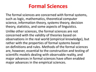 Formal Sciences
The formal sciences are concerned with formal systems,
such as logic, mathematics, theoretical computer
science, information theory, systems theory, decision
theory, statistics, and some aspects of linguistics.
Unlike other sciences, the formal sciences are not
concerned with the validity of theories based on
observations in the real world (empirical knowledge), but
rather with the properties of formal systems based
on definitions and rules. Methods of the formal sciences
are, however, essential to the construction and testing of
scientific models dealing with observable reality, and
major advances in formal sciences have often enabled
major advances in the empirical sciences.
 
