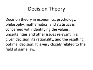 Decision Theory
Decision theory in economics, psychology,
philosophy, mathematics, and statistics is
concerned with identifying the values,
uncertainties and other issues relevant in a
given decision, its rationality, and the resulting
optimal decision. It is very closely related to the
field of game law.
 