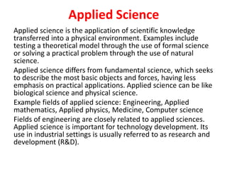 Applied Science
Applied science is the application of scientific knowledge
transferred into a physical environment. Examples include
testing a theoretical model through the use of formal science
or solving a practical problem through the use of natural
science.
Applied science differs from fundamental science, which seeks
to describe the most basic objects and forces, having less
emphasis on practical applications. Applied science can be like
biological science and physical science.
Example fields of applied science: Engineering, Applied
mathematics, Applied physics, Medicine, Computer science
Fields of engineering are closely related to applied sciences.
Applied science is important for technology development. Its
use in industrial settings is usually referred to as research and
development (R&D).
 