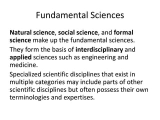 Fundamental Sciences
Natural science, social science, and formal
science make up the fundamental sciences.
They form the basis of interdisciplinary and
applied sciences such as engineering and
medicine.
Specialized scientific disciplines that exist in
multiple categories may include parts of other
scientific disciplines but often possess their own
terminologies and expertises.
 