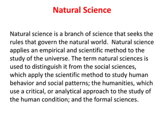 Natural Science
Natural science is a branch of science that seeks the
rules that govern the natural world. Natural science
applies an empirical and scientific method to the
study of the universe. The term natural sciences is
used to distinguish it from the social sciences,
which apply the scientific method to study human
behavior and social patterns; the humanities, which
use a critical, or analytical approach to the study of
the human condition; and the formal sciences.
 