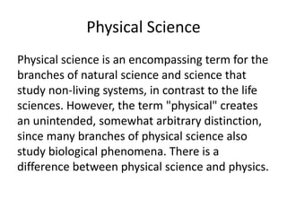 Physical Science
Physical science is an encompassing term for the
branches of natural science and science that
study non-living systems, in contrast to the life
sciences. However, the term "physical" creates
an unintended, somewhat arbitrary distinction,
since many branches of physical science also
study biological phenomena. There is a
difference between physical science and physics.
 