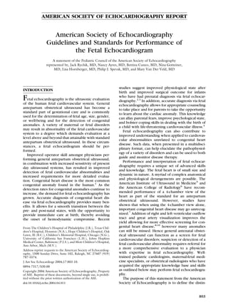 AMERICAN SOCIETY OF ECHOCARDIOGRAPHY REPORT


                   American Society of Echocardiography
                 Guidelines and Standards for Performance of
                          the Fetal Echocardiogram
                     A statement of the Pediatric Council of the American Society of Echocardiography
                 represented by, Jack Rychik, MD, Nancy Ayres, MD, Bettina Cuneo, MD, Nina Gotteiner,
                      MD, Lisa Hornberger, MD, Philip J. Spevak, MD, and Mary Van Der Veld, MD




                                                                    studies suggest improved physiological state after
INTRODUCTION
                                                                    birth and improved surgical outcome for infants
Fetal echocardiography is the ultrasonic evaluation                 who have had prenatal diagnosis via fetal echocar-
                                                                    diography.2,3 In addition, accurate diagnosis via fetal
of the human fetal cardiovascular system. General                   echocardiography allows for appropriate counseling
antepartum obstetrical ultrasound has become a                      to take place and for parents to take the opportunity
standard part of gestational care and is commonly                   to learn about the cardiac anomaly. This knowledge
used for the determination of fetal age, size, gender,              can allay parental fears, improve psychological state,
or well-being and for the detection of congenital                   and bolster coping skills in dealing with the birth of
anomalies. A variety of maternal or fetal disorders
                                                                    a child with life-threatening cardiovascular illness.4
may result in abnormality of the fetal cardiovascular
                                                                       Fetal echocardiography can also contribute to
system to a degree which demands evaluation at a
                                                                    improved understanding when applied to cardiovas-
level above and beyond that attainable with standard
                                                                    cular abnormalities unrelated to congenital heart
antepartum obstetrical ultrasound. In these circum-
                                                                    disease. Such data, when presented in a multidisci-
stances, a fetal echocardiogram should be per-
                                                                    plinary format, can help elucidate the pathophysiol-
formed.
                                                                    ogy of a variety of disorders and can be used to both
   Improved operator skill amongst physicians per-
                                                                    guide and monitor disease therapy.
forming general antepartum obstetrical ultrasound,
                                                                       Performance and interpretation of fetal echocar-
in combination with increased sensitivity of present
day ultrasound systems, has resulted in improved                    diography requires a unique set of advanced skills
detection of fetal cardiovascular abnormalities and                 and knowledge. The fetal heart is of small size and
increased requirements for more detailed evalua-                    dynamic in nature. A myriad of complex anatomical
tion. Congenital heart disease is the most common                   and physiological derangements are possible. The
congenital anomaly found in the human.1 As the                      American Institute of Ultrasound in Medicine5 and
detection rates for congenital anomalies continue to                the American College of Radiology6 have recom-
increase, the demand for fetal echocardiography has                 mended performance of a 4-chamber view of the
grown. Accurate diagnosis of congenital heart dis-                  heart as part of the standard for an antepartum
ease via fetal echocardiography provides many ben-                  obstetrical ultrasound. However, studies have
efits. It allows for a smooth transition between the                shown that when using the 4-chamber view alone,
pre- and post-natal states, with the opportunity to                 important congenital heart disease may go unrecog-
provide immediate care at birth, thereby avoiding                   nized.7 Addition of right and left ventricular outflow
the onset of hemodynamic compromise. Recent                         tract and great artery visualization improves the
                                                                    yield allowing for more effective screening for con-
From The Children’s Hospital of Philadelphia (J.R.), Texas Chil-    genital heart disease,8-10 however many anomalies
dren’s Hospital, Houston (N.A.), Hope Children’s Hospital, Oak      can still be missed. Hence general antenatal obstet-
Lawn, Ill (B.C.), Children’s Memorial Hospital, Chicago (N.G.),     rical ultrasound can function as a screen for fetal
University of California San Francisco (L.H.), Johns Hopkins        cardiovascular disorders; suspicion or detection of a
Medical Center, Baltimore (P.J.S.), and Mott Children’s Hospital,
Ann Arbor, Mich (M.V.).                                             fetal cardiovascular abnormality requires referral for
Address reprint requests to the American Society of Echocardiog-
                                                                    a more comprehensive evaluation to a physician
raphy, 1500 Sunday Drive, Suite 102, Raleigh, NC 27607 (919)        with expertise in fetal echocardiography. Well-
787-5574.                                                           trained pediatric cardiologists, maternal-fetal medi-
J Am Soc Echocardiogr 2004;17:803-10.                               cine specialists, or obstetrical radiologists who have
0894-7317/$30.00                                                    acquired the appropriate knowledge base and skills
Copyright 2004 American Society of Echocardiography, Property       as outlined below may perform fetal echocardiogra-
of ASE. Reprint of these documents, beyond single use, is prohib-   phy.
ited without the prior written authorization of the ASE.               The purpose of this statement from the American
doi:10.1016/j.echo.2004.04.011                                      Society of Echocardiography is to define the distin-


                                                                                                                      803
 