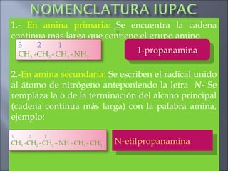 1.- En amina primaria: Se encuentra la cadena
continua más larga que contiene el grupo amino
2.-En amina secundaria: Se escriben el radical unido
al átomo de nitrógeno anteponiendo la letra N- Se
remplaza la o de la terminación del alcano principal
(cadena continua más larga) con la palabra amina,
ejemplo:
3 2 1
CH3 -CH2 -CH2 -NH2 1-propanamina1-propanamina
3 2 1
CH3 -CH2 -CH2 –NH -CH2 - CH3 N-etilpropanaminaN-etilpropanamina
 