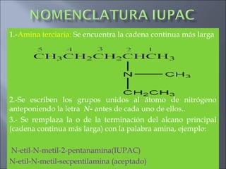 1.-Amina terciaria: Se encuentra la cadena continua más larga
2.-Se escriben los grupos unidos al átomo de nitrógeno
anteponiendo la letra N- antes de cada uno de ellos..
3.- Se remplaza la o de la terminación del alcano principal
(cadena continua más larga) con la palabra amina, ejemplo:
N-etil-N-metil-2-pentanamina(IUPAC)
N-etil-N-metil-secpentilamina (aceptado)
 