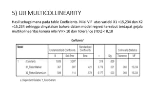 5) UJI MULTICOLLINEARITY
Hasil sebagaimana pada table Coeficients. Nilai VIF atas variebl X1 =15,234 dan X2
=15,234 sehingga dinyatakan bahwa dalam model regresi tersebut terdapat gejala
multikolinearitas karena nilai VIF> 10 dan Tolerance (TOL) < 0,10
 