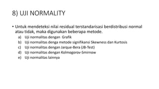 8) UJI NORMALITY
• Untuk mendeteksi nilai residual terstandarisasi berdistribusi normal
atau tidak, maka digunakan beberapa metode.
a) Uji normalitas dengan Grafik
b) Uji normalitas denga metode signifikansi Skewness dan Kurtosis
c) Uji normalitas dengan Jarque-Bera (JB-Test)
d) Uji normalitas dengan Kolmogorov-Smirnow
e) Uji normalitas lainnya
 