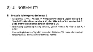 8) UJI NORMALITY
b) Metode Kolmogorov-Smirnow Z
• Langkahnya (SPAA) : Analyze → Nonparametric test → Legacy dialog → 1-
Simple K-S →indahkan variable Y, X1, dan X2ke kolom Test variable list →
pada Distribution biarkan terpilih Normal → OK
• Nilai Asymp Sig masing-masing variable, yaitu Y = 0,684, X1 = 0,542, dan X2 =
0,982.
• Karena tingkat Asymp Sig lebih besar dari 0,05 atau 5%, maka nilai residual
terstandarisasi dinyatakan berdistribusi normal
 