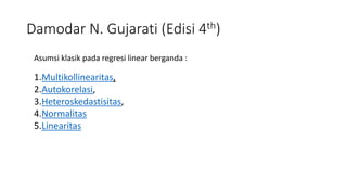 Damodar N. Gujarati (Edisi 4th)
Asumsi klasik pada regresi linear berganda :
1.Multikollinearitas,
2.Autokorelasi,
3.Heteroskedastisitas,
4.Normalitas
5.Linearitas
 