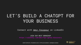 AMIR FEIZPOUR | FOUNDER & CEO | HTTPS://AI.SCIENCE | AMIR@AI.SCIENCE
LET’S BUILD A CHATGPT FOR
YOUR BUSINESS
Connect with Amir Feizpour on LinkedIn
JOIN OUR NEXT WORKSHOP
https://calendly.com/amirfzpr/genai-discovery
 