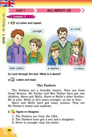 Unit1AllAboutUs
Unit 1 ALL ABOUT US
1. * * a) Listen and repeat.
b) Look through the text. What is it about?
c ) ^ Listen and read.
The Parkers
The Parkers are a friendly family. They are from
Great Britain. Mr Parker and Mrs Parker have got two
children, Steve and Molly. Steve is Molly’s elder brother.
He is nine. Molly is five years younger, so she is four.
Steve and Molly have got many cousins. They are
Mr Parker’s nieces and nephews.
2. q Agree or disagree.
1. The Parkers are from the USA.
2. The Parkers have got a son and a daughter.
3. Steve is younger than his sister.
10
 