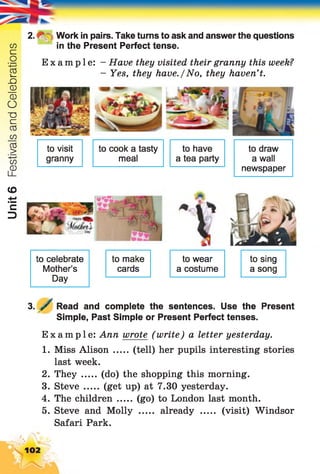 Unit6FestivalsandCelebrations
to celebrate
Mother’s
Day
to make
cards
to wear
a costume
to sing
a song
3. y Read and complete the sentences. Use the Present
Simple, Past Simple or Present Perfect tenses.
Example: Ann wrote (write) a letter yesterday.
1. Miss Alison ..... (tell) her pupils interesting stories
last week.
2. They (do) the shopping this morning.
3. Steve ..... (get up) at 7.30 yesterday.
4. The children ..... (go) to London last month.
5. Steve and Molly ..... already ..... (visit) Windsor
Safari Park.
to visit
granny
to cook a tasty to have
meal a tea party
to draw
a wall
newspaper
2. - Work in pairs. Take turns to ask and answer the questions
in the Present Perfect tense.
Example: - Have they visited their granny this week?
- Yes, they have./No, they haven’t.
102
 