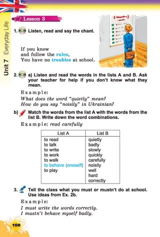 Unit7EverydayLife
7 Lesson 3
l.fû f Listen, read and say the chant.
If you know
and follow the rules,
You have no troubles at school.
(* ^ 1
2 .* -* a) Listen and read the words in the lists A and B. Ask
your teacher for help if you don’t know what they
mean.
Example:
What does the word “quietly” mean?
How do you say “noisily” in Ukrainian?
b) 0 Match the words from the list A with the words from the
list B. Write down the word combinations.
Example: read carefully
List A List B
to read
to talk
to write
to work
to walk
to behave (oneself)
to play
quietly
badly
slowly
quickly
carefully
noisily
well
hard
correctly
3. £ Tell the class what you must or mustn’t do at school.
Use ideas from Ex. 2b.
Example:
I must write the words correctly.
I mustn’t behave myself badly.
108
 