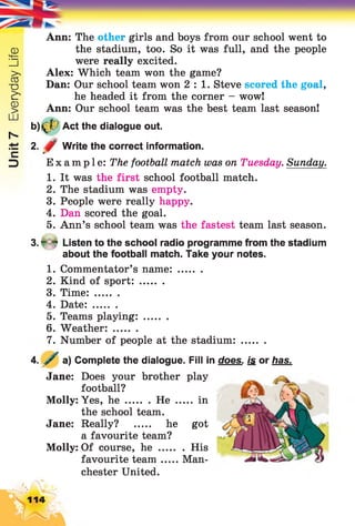 Unit7EverydayLife
Ann: The other girls and boys from our school went to
the stadium, too. So it was full, and the people
were really excited.
Alex: Which team won the game?
Dan: Our school team won 2 : 1 . Steve scored the goal,
he headed it from the corner - wow!
Ann: Our school team was the best team last season!
b)£f? Act the dialogue out.
2. Write the correct information.
Example: The football match was on Tuesday. Sunday.
1. It was the first school football match.
2. The stadium was empty.
3. People were really happy.
4. Dan scored the goal.
5. Ann’s school team was the fastest team last season.
3. * 4 Listen to the school radio programme from the stadium
about the football match. Take your notes.
1. Commentator’s name:........
2. Kind of sport:........
3. Tim e:........
4. Date:........
5. Teams playing:........
6. Weather:........
7. Number of people at the stadium:........
A . / a) Complete the dialogue. Fill in does, js or has.
Jane: Does your brother play
football?
Molly: Yes, h e He ..... in
the school team.
Jane: Really? ..... he got
a favourite team?
Molly: Of course, h e .......... His
favourite team Man­
chester United.
114
 