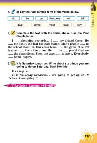 4. £ a) Say the Past Simple form of the verbs below.
do be go become win tell
give come meet have say
b) / Complete the text with the verbs above. Use the Past
Simple tense.
I ..... shopping yesterday. I ..... my friend there. He
me about the last football match. Many people to
the school stadium. Our class team the game. The PE
teacher them the prize. H e h e proud that we
the champions. Then the team a party. Everybody
home happy.
It is Saturday tomorrow. Write about six things you are
going to do on Saturday. Start like this:
Example:
It is Saturday tomorrow. I am going to get up at 10
o’clock. I am going to .....
Revision Lessons (65-68
 