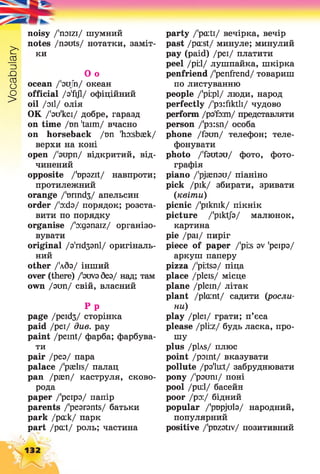 Vocabulary
noisy /'noizi/ шумний
notes /nsuts/ нотатки, заміт­
ки
О о
ocean /'зцГп/ океан
official /з'ґіД/ офіційний
oil /зіі/ олія
OK /'зи'кеї/ добре, гаразд
on time /ші 'taim/ вчасно
on horseback /тт 'ho:sbaek/
верхи на коні
open /'зирп/ відкритий, від­
чинений
opposite /'upszit/ навпроти;
протилежний
orange /'юппсіз/ апельсин
order /'зхіз/ порядок; розста­
вити по порядку
organise /'oiganaiz/ організо­
вувати
original /з'г^ззпі/ оригіналь­
ний
other /'лбз/ інший
over (there) /'зиуз без/ над; там
own /зип/ свій, власний
Р р
page /peid3/ сторінка
paid /реї/ див. pay
paint /peint/ фарба; фарбува­
ти
pair /рез/ пара
palace /'paelis/ палац
pan /раеп/ каструля, сково­
рода
paper /'реірз/ папір
parents /'pesronts/ батьки
park /ра:к/ парк
part /pent/ роль; частина
132
party /'pcuti/ вечірка, вечір
past /pcust/ минуле; минулий
pay (paid) /реї/ платити
peel /рі:1/ лушпайка, шкірка
penfriend /'penfrend/ товариш
по листуванню
people /'pi:pl/ люди, народ
perfectly /'рз:йкШ/ чудово
perform /рзТз:т/ представляти
person /'p3:sn/ особа
phone /faun/ телефон; теле­
фонувати
photo /'fsutsu/ фото, фото­
графія
piano /'pjasnau/ піаніно
pick /рік/ збирати, зривати
(квіти)
picnic /'рікпік/ пікнік
picture /'piktjb/ малюнок,
картина
ріе /раї/ пиріг
piece of paper /'piis av 'реірз/
аркуш паперу
pizza /'pi:ts3/ піца
place /pleis/ місце
plane /ріеіп/ літак
plant /plaint/ садити (росли­
ни)
play /ріеі/ грати; п’єса
please /pliz/ будь ласка, про­
шу
plus /pLvs/ плюс
point /point/ вказувати
pollute /рз'їи*/ забруднювати
ропу /'рзипі/ поні
pool /ри:1/ басейн
poor /рз:/ бідний
popular /'pDpjuls/ народний,
популярний
positive /'pDzstiv/ позитивний
 