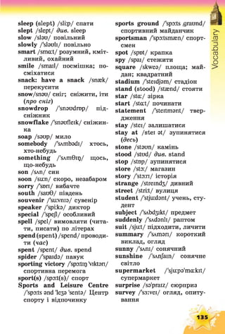 sleep (slept) /slip/ спати
slept /slept/ due. sleep
slow / slau/ повільний
slowly /'slauli/ повільно
smart /smcut/ розумний, кміт­
ливий, охайний
smile /small/ посмішка; по­
сміхатися
snack: have a snack /snsek/
перекусити
snow/snau/ сніг; сніжити, іти
(про сніг)
snowdrop /'snaudrop/ під-
сніжник
snowflake /'snaufleik/ сніжин­
ка
soap /saup/ мило
somebody /'sAmbadi/ хтось,
хто-небудь
something /'sAmGir)/ щось,
що-небудь
son /SAn/ СИН
soon /sum/ скоро, незабаром
sorry /'sun/ вибачте
south /sauG/ південь
souvenir /'survnia/ сувенір
speaker /'spi:ka/ диктор
special /'spejl/ особливий
spell /spel/ вимовляти (чита­
ти, писати) по літерах
spend(spent) /spend/ проводи­
ти (час)
spent /spent/ див. spend
spider /'spaida/ павук
sporting victory /'spoita) Viktan/
спортивна перемога
sport(s) /spo:t(s)/ спорт
Sports and Leisure Centre
/'sports and Іеза 'senta/ Центр
спорту і відпочинку
sports ground /'spo:ts .graimd/
спортивний майданчик
sportsman /'spo:tsmsen/ спорт­
смен
spot /spot/ крапка
spy /spai/ стежити
square /skwea/ площа; май­
дан; квадратний
stadium /'steidjam/ стадіон
stand (stood) /staend/ стояти
star /stcu/ зірка
start /stcut/ починати
statement /'steitmant/ твер­
дження
stay /stei/ залишатися
stay at /stei at/ зупинятися
(десь)
stone /staon/ камінь
stood /stud/ due. stand
stop /stop/ зупинятися
store /sto:/ магазин
story /'sto:n/ історія
strange /streind3/ дивний
street /stiit/ вулиця
student /'stjuidant/ учень, сту­
дент
subject /'sAbd3ikt/ предмет
suddenly /'sAdanli/ раптом
suit /sju:t/ підходити, личити
summary /'sAman/ короткий
виклад, огляд
sunny /'sAni/ сонячний
sunshine /'sAnJain/ сонячне
світло
supermarket /'sju:pa'ma:kit/
супермаркет
surprise /sa'praiz/ сюрприз
survey /'s3:vei/ огляд, опиту­
вання
135
 