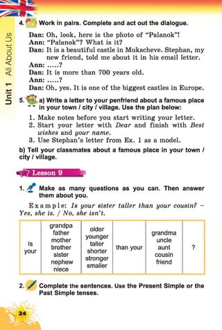 Unit1AllAboutUs
4.^V- Work in pairs. Complete and act out the dialogue.
Dan: Oh, look, here is the photo of “Palanok”!
Ann: “Palanok”? What is it?
Dan: It is a beautiful castle in Mukacheve. Stephan, my
new friend, told me about it in his email letter.
Ann: .....?
Dan: It is more than 700 years old.
Ann: .....?
Dan: Oh, yes. It is one of the biggest castles in Europe.
5. y 5 a) Write a letter to your penfriend about a famous place
* * in your town I city I village. Use the plan below:
1. Make notes before you start writing your letter.
2. Start your letter with Dear and finish with Best
wishes and your name.
3. Use Stephan’s letter from Ex. 1 as a model.
b) Tell your classmates about a famous place in your town I
city I village.
1. Make as many questions as you can. Then answer
them about you.
Example: Is your sister taller than your cousin? -
Yes, she is. / No, she isn’t.
Lesson 9
grandpa
older
father grandma
Is
your
mother
brother
sister
younger
taller
shorter
than your
uncle
aunt
cousin
?
nephew
stronger
smaller
friend
niece
2. Complete the sentences. Use the Present Simple or the
Past Simple tenses.
24
 