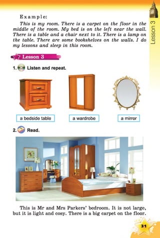 Example:
This is my room. There is a carpet on the floor in the
middle of the room. My bed is on the left near the wall.
There is a table and a chair next to it. There is a lamp on
the table. There are some bookshelves on the walls. I do
my lessons and sleep in this room.
1 .* 4 Listen and repeat.
a bedside table
£0 Read.
a wardrobe a mirror
This is Mr and Mrs Parkers’ bedroom. It is not large,
but it is light and cosy. There is a big carpet on the floor.
CO
31
Lesson
 