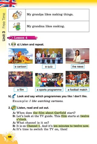 Unit3FreeTime
My grandpa likes making things.
■ i
My grandma likes cooking.
Lesson 4
1. * 4 a) Listen and repeat.
a quiz the newsa cartoon
a film a sports programme
b) £ Look and say which programmes you like I don’t like.
Example: I like watching cartoons.
2 . Listen, read and act out.
A: When does the film about Garfield start?
B: Let’s look at the TV guide. This film starts at twelve
o’clock.
A: What channel is it on?
B: It is on Channel 1. And it’s ten minutes to twelve now.
A: It’s time to switch the TV on, then!
a football match
46
 