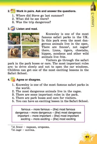 2 .^ Work in pairs. Ask and answer the questions.
1. Where did Steve go last summer?
2. What did he see there?
3. Was the trip dangerous?
Knowsley is one of the most
famous safari parks in the UK.
In this park even the most dan­
gerous animals live in the open.
There are fences1, not cages2
there. Lions, tigers, cheetahs,
hippos, monkeys and other wild
animals live free.
Visitors go through the safari
park in the park buses or cars. The most important rules
are: to drive slowly and not to open the car windows.
Children can get one of the most exciting lessons in the
Safari School.
4. q Agree or disagree.
1. Knowsley is one of the most famous safari parks in
the world.
2. The most dangerous animals live in the cages.
3. There are some important rules in the park.
4. There are park buses and cars for visitors.
5. You can have an exciting lesson in the Safari School.
famous - more famous - (the) most famous
dangerous - more dangerous - (the) most dangerous
important - more important - (the) most important
exciting - more exciting - (the) most exciting
3. Listen and read.
fence - паркан, огорожа.
2A cage - клітка.
 