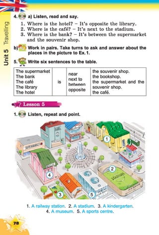 Unit5Travelling
4 .f * a) Listen, read and say.
1. Where is the hotel? - It’s opposite the library.
2. Where is the café? - It’s next to the stadium.
3. Where is the bank? - It’s between the supermarket
and the souvenir shop.
b ) ^ W o r k in pairs. Take turns to ask and answer about the
places in the picture to Ex.1.
5. Write six sentences to the table.
The supermarket
near
next to
between
the souvenir shop.
The bank the bookshop.
The café is the supermarket and the
The library
The hotel
opposite
souvenir shop,
the café.
1.* * Listen, repeat and point.
1. A railway station. 2. A stadium. 3. A kindergarten.
4. A museum. 5. A sports centre.
 