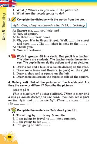 Unit5Travelling
1. What / Whom can you see in the pictures?
2. What are the people going to do?
2. y Complete the dialogue with the words from the box.
right, Can, along, a souvenir shop (*2), a bookshop
A: Excuse me you help me?
B: Yes, of course.
A: Is there ..... near here?
B: Oh, yes. It’s in Green Street. Walk ..... the street
and turn The ..... shop is next to th e ........
A: Thank you.
B: You are welcome.
3.“& Work in groups. Sit in a circle. One pupil is a teacher.
The others are students. The teacher reads the senten­
ces. The pupils listen, do the actions and draw pictures.
1. Draw a car and a bus (or a double-decker) on the road.
2. Draw some trees and flowers (a park) on the right.
3. Draw a shop and a square on the left.
4. Draw some houses on the opposite side of the square.
4. Gallery walk. Put all the pictures on the blackboard. Are
they the same or different? Describe the pictures.
Example:
This is a picture of a town (village). There is a car and
a bus (a double-decker) on the road. You can see a park
on the right and ...... on the left. There are some ..... on
th e.......................
5. V ^ Complete the sentences. Talk about your trip.
1. Travelling b y is my favourite.
2. I am going to travel to ...... next summer.
3. I am going to see........
4. I’m going to visit........
86
 
