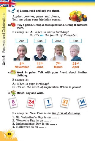 Unit6FestivalsandCelebrations
4. £ a) Listen, read and say the chant.
Apples, peaches, pears and plums,
Tell me when your birthday comes.
b)*fe Play a game. Group A asks questions. Group B answers
them.
Example: A: When is Ann’s birthday?
B: It’s on the fourth of November.
4th H th 7th 21st
November June March April
c)*V =Work in pairs. Talk with your friend about his/her
birthday.
Example:
A: When is your birthday?
B: It’s on the ninth of September. When is yours?
4. t- •; Match, say and write.
fS 2 4 ff / 3 7 ? a a
Augusf j j k t o f a r j
Example: New Year is on the first of January.
1. St. Valentine’s Day is o n ........
2. Women’s Day is o n ........
3. Independence Day is o n ........
4. Halloween is o n ........
88
 