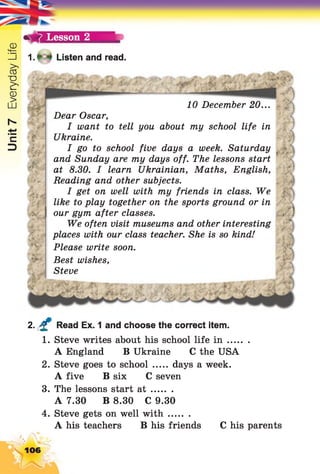 Unit7EverydayLife
7 Lesson 2
1. * * Listen and read.
i £.4
.y.'taf*
Jf -
j|F
*V
Jfcr,
10 December 20...
Dear Oscar,
I want to tell you about my school life in
Ukraine.
I go to school five days a week. Saturday
and Sunday are my days off. The lessons start
at 8.30. I learn Ukrainian, Maths, English,
Reading and other subjects.
I get on well with my friends in class. We
like to play together on the sports ground or in
our gym after classes.
We often visit museums and other interesting
places with our class teacher. She is so kind!
Please write soon.
Best wishes,
Steve
1 9
%
. )
$
4n
, f
*•)
2. £ Read Ex. 1 and choose the correct item.
1. Steve writes about his school life i n ........
A England B Ukraine C the USA
2. Steve goes to school ..... days a week.
A five B six C seven
3. The lessons start a t ........
A 7.30 B 8.30 C 9.30
4. Steve gets on well w ith........
A his teachers B his friends C his parents
106
 