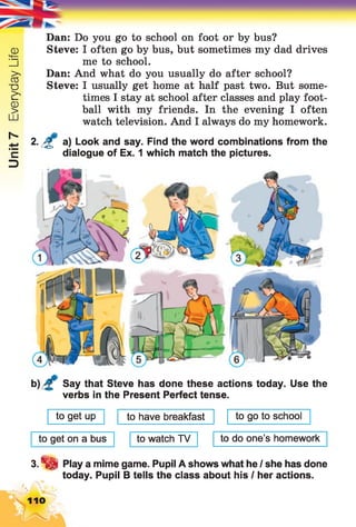 Unit7EverydayLife
Dan: Do you go to school on foot or by bus?
Steve: I often go by bus, but sometimes my dad drives
me to school.
Dan: And what do you usually do after school?
Steve: I usually get home at half past two. But some­
times I stay at school after classes and play foot­
ball with my friends. In the evening I often
watch television. And I always do my homework.
2. £ a) Look and say. Find the word combinations from the
dialogue of Ex. 1 which match the pictures.
Say that Steve has done these actions today. Use the
verbs in the Present Perfect tense.
to get up to have breakfast to go to school
to get on a bus to watch TV to do one’s homework
3.S S Play a mime game. Pupil A shows what he / she has done
today. Pupil B tells the class about his I her actions.
n o
 