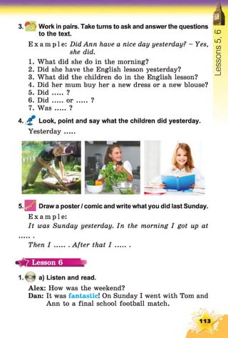 V
3. ^ '; Work in pairs. Take turns to ask and answer the questions
to the text.
Example: Did Ann have a nice day yesterday? - Yes,
she did.
1. What did she do in the morning?
2. Did she have the English lesson yesterday?
3. What did the children do in the English lesson?
4. Did her mum buy her a new dress or a new blouse?
5. Did ..... ?
6. Did ..... or ?
7. Was ..... ?
4. Look, point and say what the children did yesterday.
Yesterday.....
5. ^ | | Draw a posterI comic and write what you did last Sunday.
Example:
It was Sunday yesterday. In the morning I got up at
Then I After that I
Lesson 6
1 .* 4 a) Listen and read.
Alex: How was the weekend?
Dan: It was fantastic! On Sunday I went with Tom and
Ann to a final school football match.
113
Lessons5,6
 
